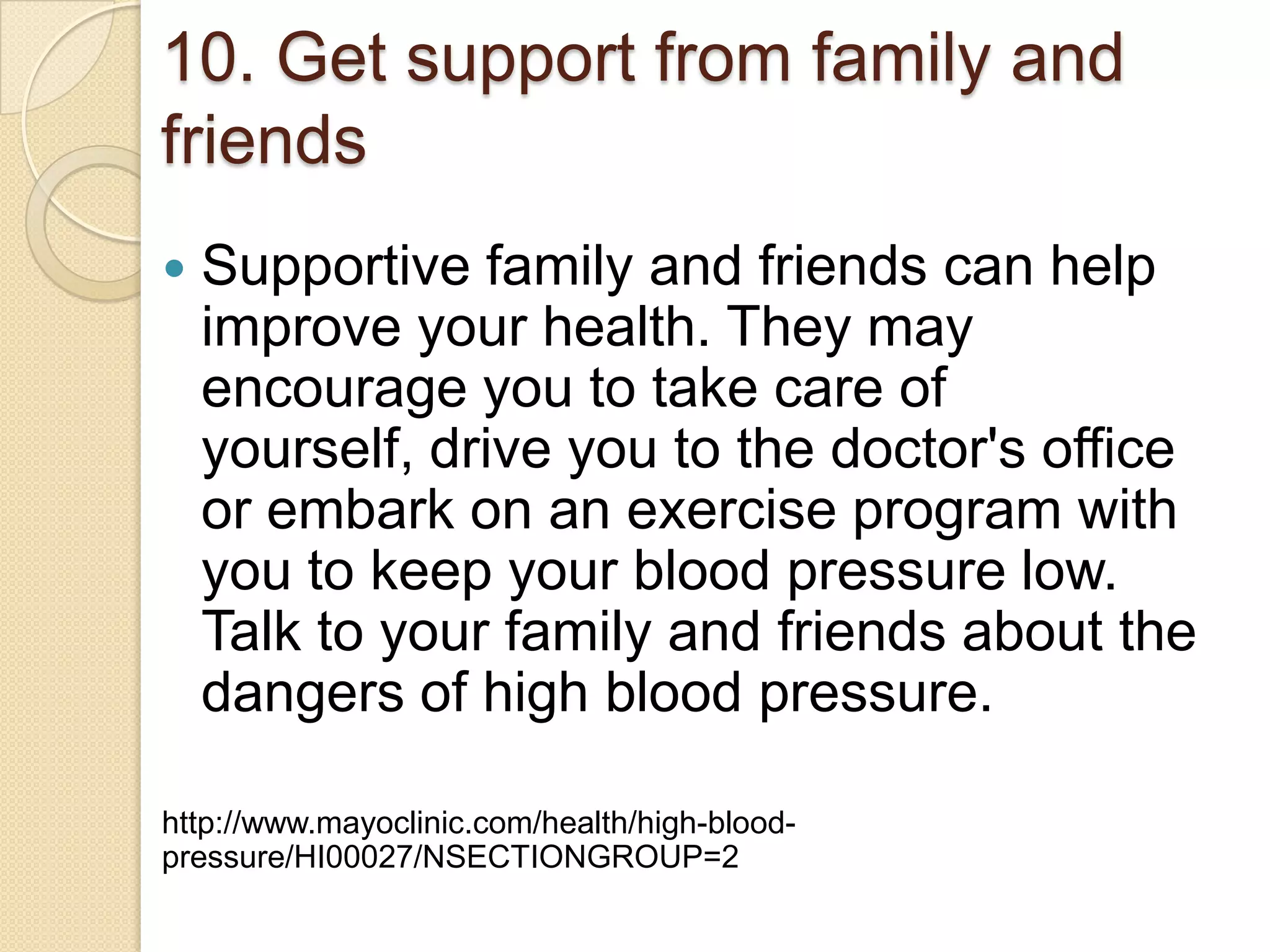 10. Get support from family and
friends


Supportive family and friends can help
improve your health. They may
encourage you to take care of
yourself, drive you to the doctor's office
or embark on an exercise program with
you to keep your blood pressure low.
Talk to your family and friends about the
dangers of high blood pressure.

http://www.mayoclinic.com/health/high-bloodpressure/HI00027/NSECTIONGROUP=2

 