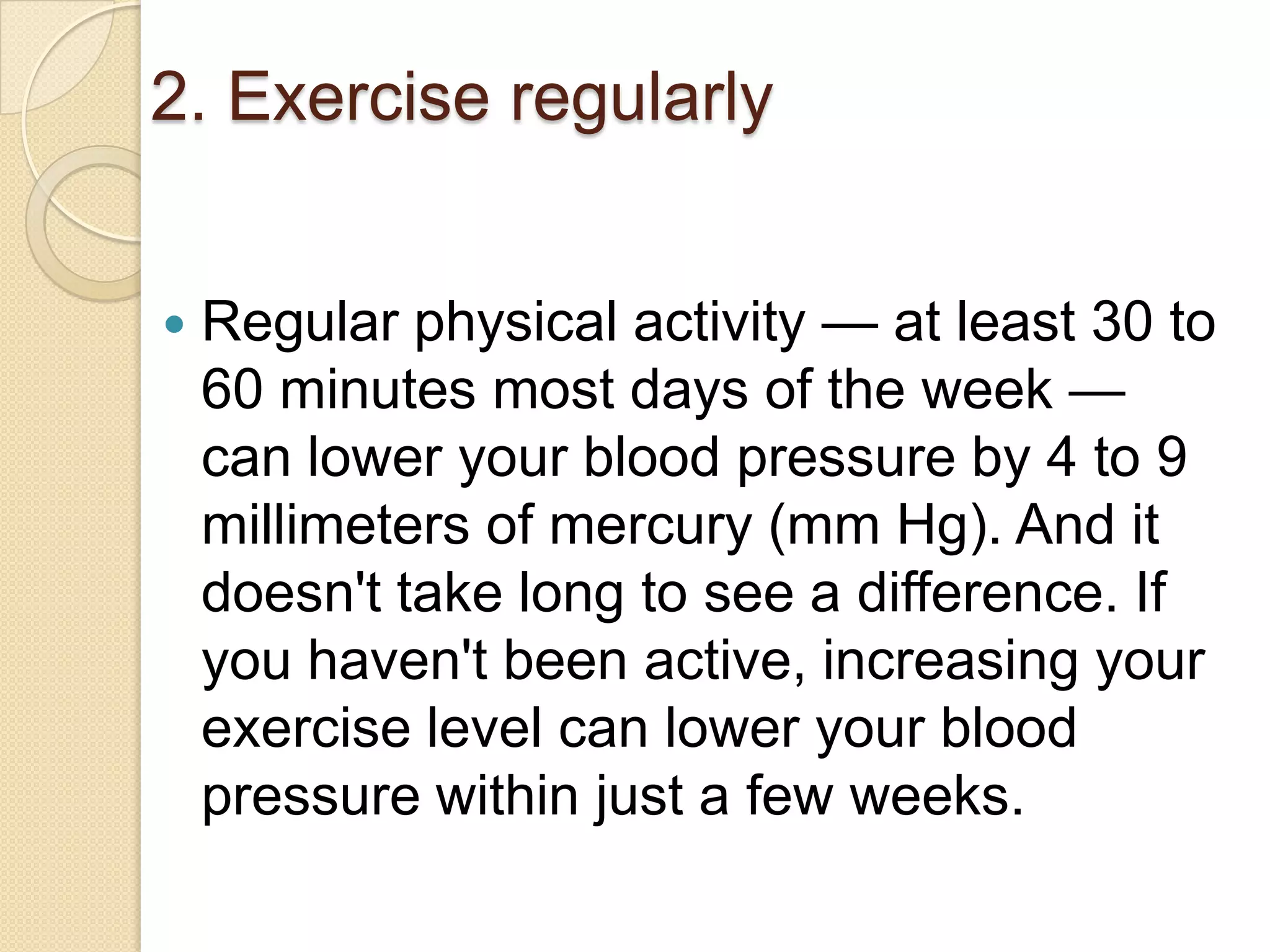 2. Exercise regularly


Regular physical activity — at least 30 to
60 minutes most days of the week —
can lower your blood pressure by 4 to 9
millimeters of mercury (mm Hg). And it
doesn't take long to see a difference. If
you haven't been active, increasing your
exercise level can lower your blood
pressure within just a few weeks.

 