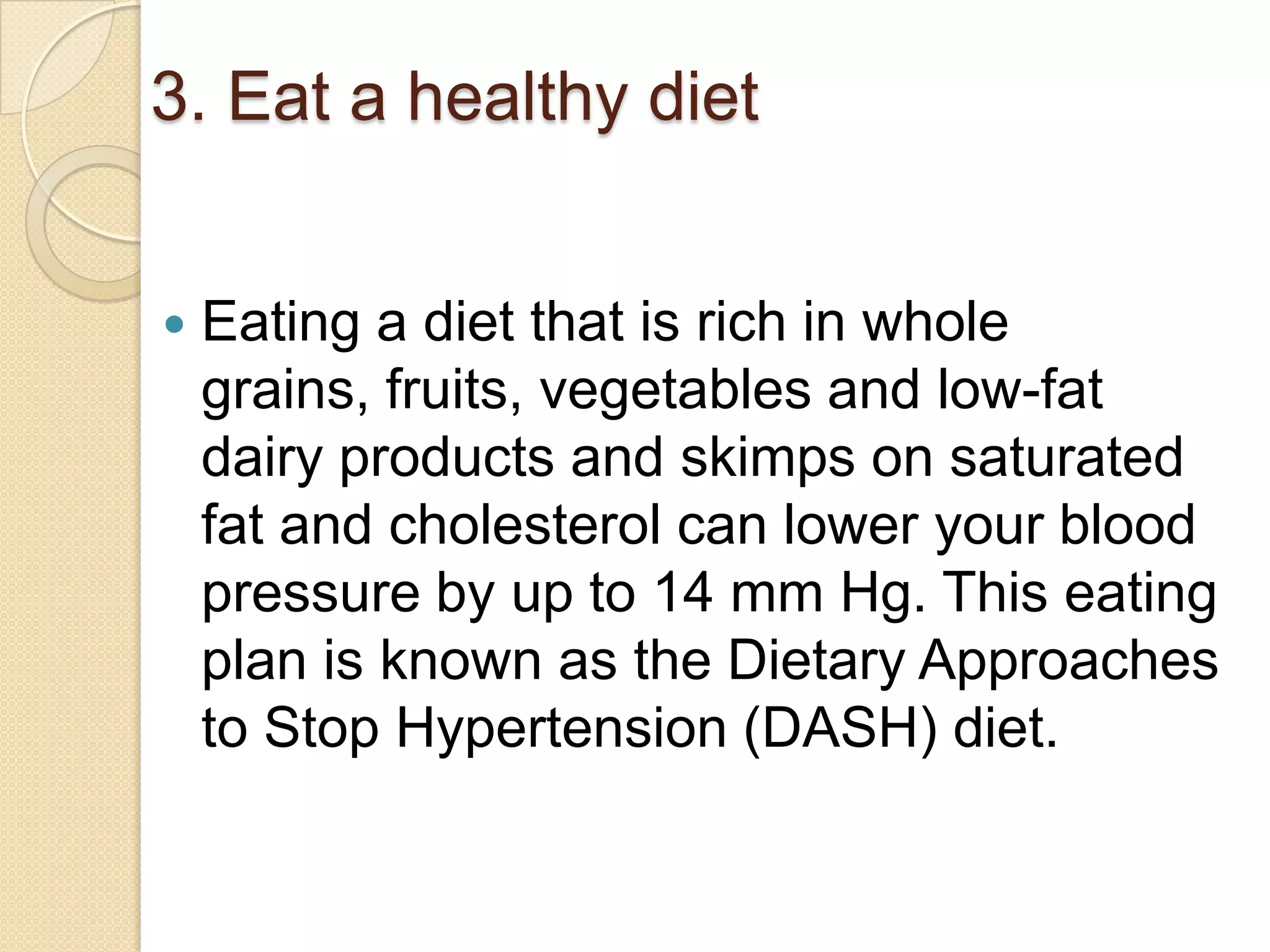 3. Eat a healthy diet


Eating a diet that is rich in whole
grains, fruits, vegetables and low-fat
dairy products and skimps on saturated
fat and cholesterol can lower your blood
pressure by up to 14 mm Hg. This eating
plan is known as the Dietary Approaches
to Stop Hypertension (DASH) diet.

 