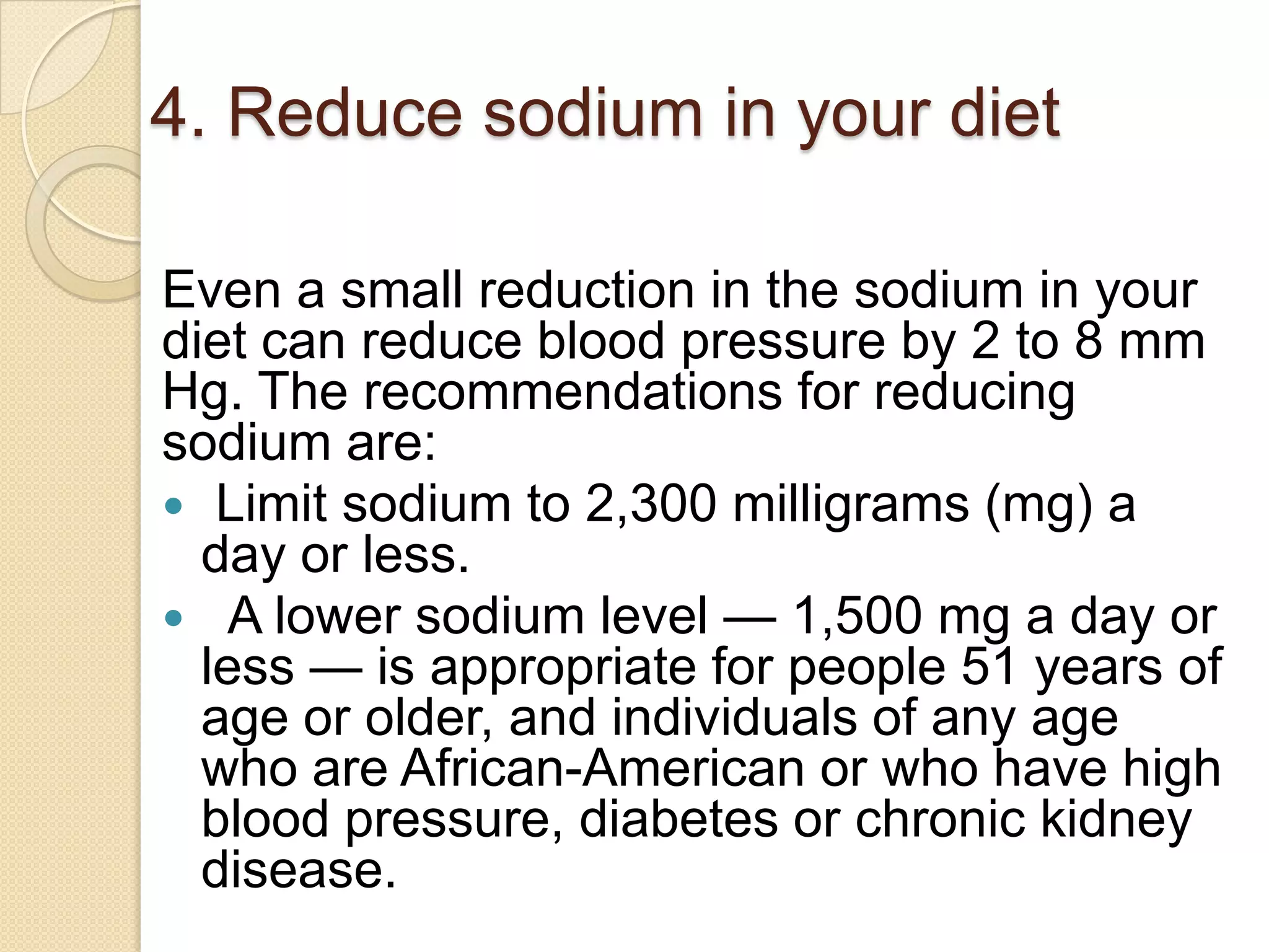 4. Reduce sodium in your diet
Even a small reduction in the sodium in your
diet can reduce blood pressure by 2 to 8 mm
Hg. The recommendations for reducing
sodium are:
 Limit sodium to 2,300 milligrams (mg) a
day or less.
 A lower sodium level — 1,500 mg a day or
less — is appropriate for people 51 years of
age or older, and individuals of any age
who are African-American or who have high
blood pressure, diabetes or chronic kidney
disease.

 