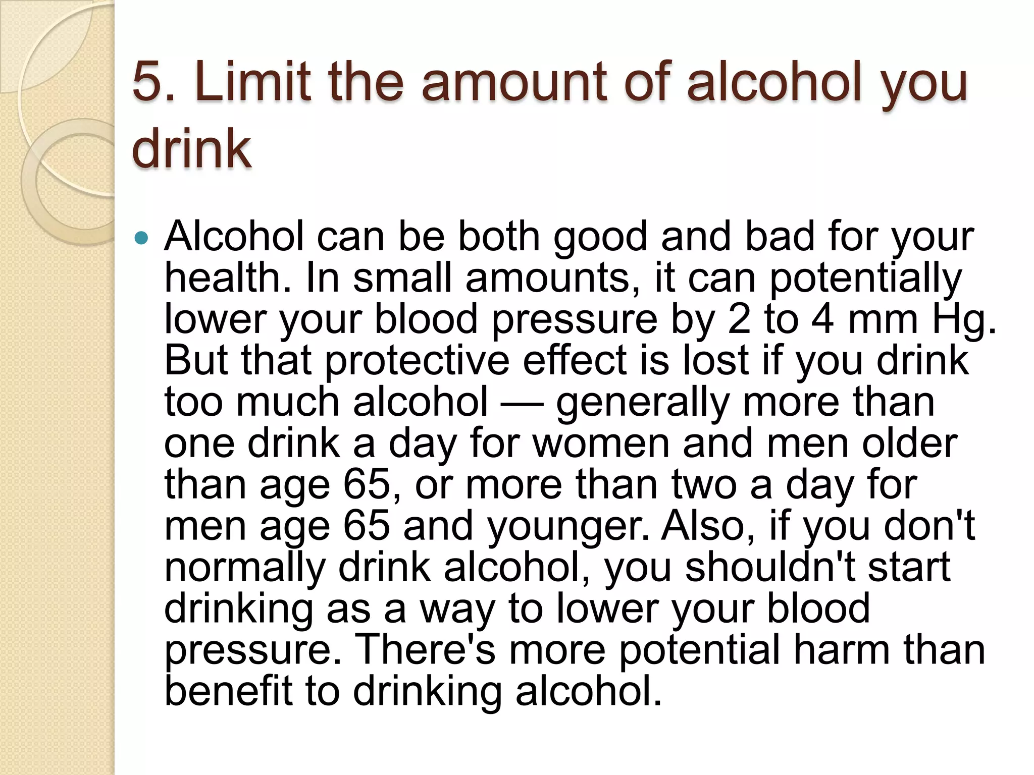 5. Limit the amount of alcohol you
drink


Alcohol can be both good and bad for your
health. In small amounts, it can potentially
lower your blood pressure by 2 to 4 mm Hg.
But that protective effect is lost if you drink
too much alcohol — generally more than
one drink a day for women and men older
than age 65, or more than two a day for
men age 65 and younger. Also, if you don't
normally drink alcohol, you shouldn't start
drinking as a way to lower your blood
pressure. There's more potential harm than
benefit to drinking alcohol.

 