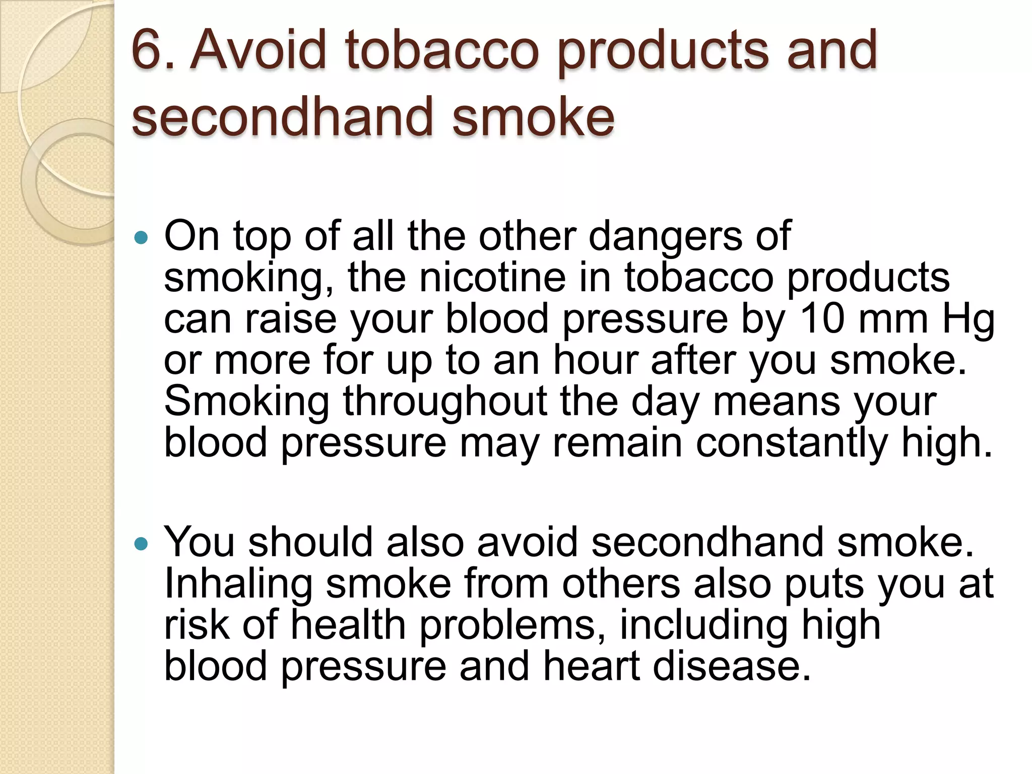 6. Avoid tobacco products and
secondhand smoke


On top of all the other dangers of
smoking, the nicotine in tobacco products
can raise your blood pressure by 10 mm Hg
or more for up to an hour after you smoke.
Smoking throughout the day means your
blood pressure may remain constantly high.



You should also avoid secondhand smoke.
Inhaling smoke from others also puts you at
risk of health problems, including high
blood pressure and heart disease.

 