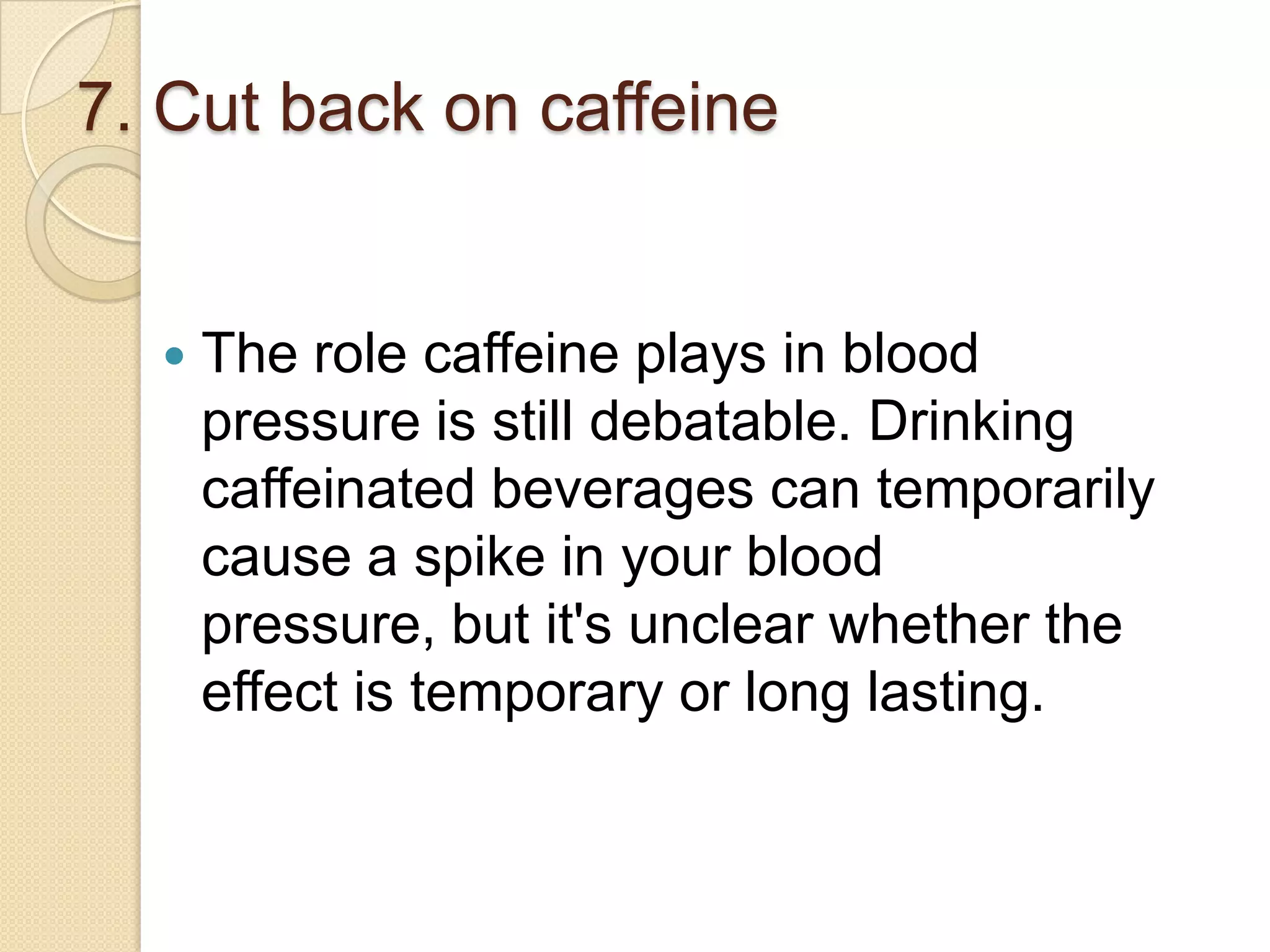 7. Cut back on caffeine



The role caffeine plays in blood
pressure is still debatable. Drinking
caffeinated beverages can temporarily
cause a spike in your blood
pressure, but it's unclear whether the
effect is temporary or long lasting.

 
