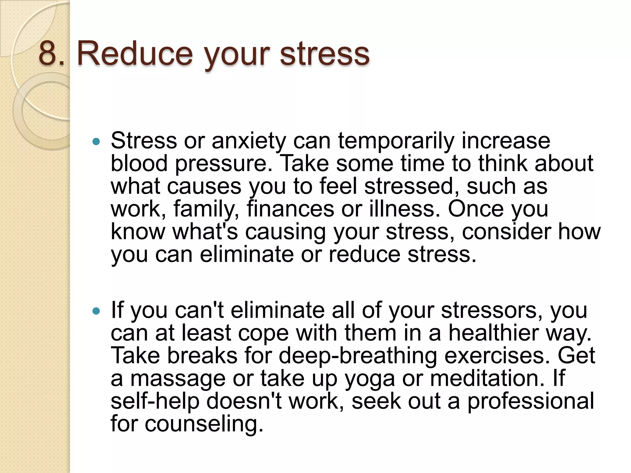 8. Reduce your stress


Stress or anxiety can temporarily increase
blood pressure. Take some time to think about
what causes you to feel stressed, such as
work, family, finances or illness. Once you
know what's causing your stress, consider how
you can eliminate or reduce stress.



If you can't eliminate all of your stressors, you
can at least cope with them in a healthier way.
Take breaks for deep-breathing exercises. Get
a massage or take up yoga or meditation. If
self-help doesn't work, seek out a professional
for counseling.

 