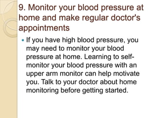 9. Monitor your blood pressure at
home and make regular doctor's
appointments


If you have high blood pressure, you
may need to monitor your blood
pressure at home. Learning to selfmonitor your blood pressure with an
upper arm monitor can help motivate
you. Talk to your doctor about home
monitoring before getting started.

 