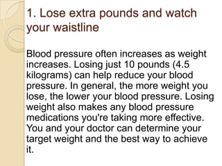 1. Lose extra pounds and watch
your waistline
Blood pressure often increases as weight
increases. Losing just 10 pounds (4.5
kilograms) can help reduce your blood
pressure. In general, the more weight you
lose, the lower your blood pressure. Losing
weight also makes any blood pressure
medications you're taking more effective.
You and your doctor can determine your
target weight and the best way to achieve
it.

 