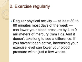 2. Exercise regularly


Regular physical activity — at least 30 to
60 minutes most days of the week —
can lower your blood pressure by 4 to 9
millimeters of mercury (mm Hg). And it
doesn't take long to see a difference. If
you haven't been active, increasing your
exercise level can lower your blood
pressure within just a few weeks.

 