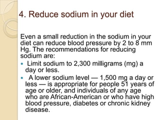 4. Reduce sodium in your diet
Even a small reduction in the sodium in your
diet can reduce blood pressure by 2 to 8 mm
Hg. The recommendations for reducing
sodium are:
 Limit sodium to 2,300 milligrams (mg) a
day or less.
 A lower sodium level — 1,500 mg a day or
less — is appropriate for people 51 years of
age or older, and individuals of any age
who are African-American or who have high
blood pressure, diabetes or chronic kidney
disease.

 