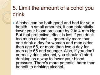 5. Limit the amount of alcohol you
drink


Alcohol can be both good and bad for your
health. In small amounts, it can potentially
lower your blood pressure by 2 to 4 mm Hg.
But that protective effect is lost if you drink
too much alcohol — generally more than
one drink a day for women and men older
than age 65, or more than two a day for
men age 65 and younger. Also, if you don't
normally drink alcohol, you shouldn't start
drinking as a way to lower your blood
pressure. There's more potential harm than
benefit to drinking alcohol.

 