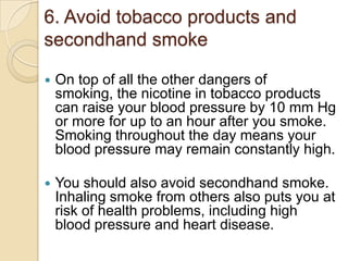 6. Avoid tobacco products and
secondhand smoke


On top of all the other dangers of
smoking, the nicotine in tobacco products
can raise your blood pressure by 10 mm Hg
or more for up to an hour after you smoke.
Smoking throughout the day means your
blood pressure may remain constantly high.



You should also avoid secondhand smoke.
Inhaling smoke from others also puts you at
risk of health problems, including high
blood pressure and heart disease.

 