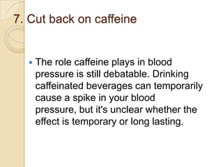 7. Cut back on caffeine



The role caffeine plays in blood
pressure is still debatable. Drinking
caffeinated beverages can temporarily
cause a spike in your blood
pressure, but it's unclear whether the
effect is temporary or long lasting.

 