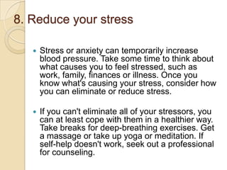 8. Reduce your stress


Stress or anxiety can temporarily increase
blood pressure. Take some time to think about
what causes you to feel stressed, such as
work, family, finances or illness. Once you
know what's causing your stress, consider how
you can eliminate or reduce stress.



If you can't eliminate all of your stressors, you
can at least cope with them in a healthier way.
Take breaks for deep-breathing exercises. Get
a massage or take up yoga or meditation. If
self-help doesn't work, seek out a professional
for counseling.

 