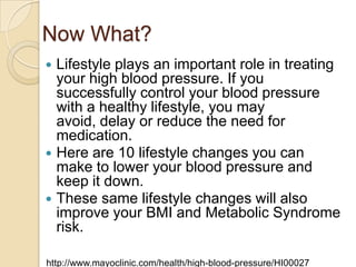 Now What?
Lifestyle plays an important role in treating
your high blood pressure. If you
successfully control your blood pressure
with a healthy lifestyle, you may
avoid, delay or reduce the need for
medication.
 Here are 10 lifestyle changes you can
make to lower your blood pressure and
keep it down.
 These same lifestyle changes will also
improve your BMI and Metabolic Syndrome
risk.


http://www.mayoclinic.com/health/high-blood-pressure/HI00027

 