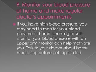 

If you have high blood pressure, you
may need to monitor your blood
pressure at home. Learning to selfmonitor your blood pressure with an
upper arm monitor can help motivate
you. Talk to your doctor about home
monitoring before getting started.

 