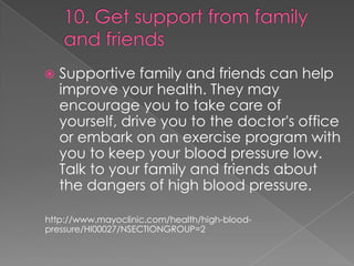 

Supportive family and friends can help
improve your health. They may
encourage you to take care of
yourself, drive you to the doctor's office
or embark on an exercise program with
you to keep your blood pressure low.
Talk to your family and friends about
the dangers of high blood pressure.

http://www.mayoclinic.com/health/high-bloodpressure/HI00027/NSECTIONGROUP=2

 