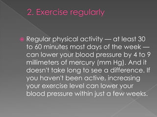 

Regular physical activity — at least 30
to 60 minutes most days of the week —
can lower your blood pressure by 4 to 9
millimeters of mercury (mm Hg). And it
doesn't take long to see a difference. If
you haven't been active, increasing
your exercise level can lower your
blood pressure within just a few weeks.

 