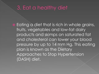 

Eating a diet that is rich in whole grains,
fruits, vegetables and low-fat dairy
products and skimps on saturated fat
and cholesterol can lower your blood
pressure by up to 14 mm Hg. This eating
plan is known as the Dietary
Approaches to Stop Hypertension
(DASH) diet.

 
