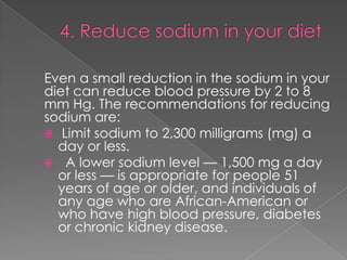 Even a small reduction in the sodium in your
diet can reduce blood pressure by 2 to 8
mm Hg. The recommendations for reducing
sodium are:
 Limit sodium to 2,300 milligrams (mg) a
day or less.
 A lower sodium level — 1,500 mg a day
or less — is appropriate for people 51
years of age or older, and individuals of
any age who are African-American or
who have high blood pressure, diabetes
or chronic kidney disease.

 