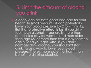 

Alcohol can be both good and bad for your
health. In small amounts, it can potentially
lower your blood pressure by 2 to 4 mm Hg.
But that protective effect is lost if you drink
too much alcohol — generally more than
one drink a day for women and men older
than age 65, or more than two a day for men
age 65 and younger. Also, if you don't
normally drink alcohol, you shouldn't start
drinking as a way to lower your blood
pressure. There's more potential harm than
benefit to drinking alcohol.

 