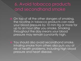 

On top of all the other dangers of smoking,
the nicotine in tobacco products can raise
your blood pressure by 10 mm Hg or more for
up to an hour after you smoke. Smoking
throughout the day means your blood
pressure may remain constantly high.



You should also avoid secondhand smoke.
Inhaling smoke from others also puts you at
risk of health problems, including high blood
pressure and heart disease.

 