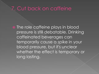 

The role caffeine plays in blood
pressure is still debatable. Drinking
caffeinated beverages can
temporarily cause a spike in your
blood pressure, but it's unclear
whether the effect is temporary or
long lasting.

 