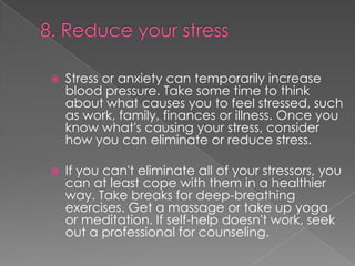 

Stress or anxiety can temporarily increase
blood pressure. Take some time to think
about what causes you to feel stressed, such
as work, family, finances or illness. Once you
know what's causing your stress, consider
how you can eliminate or reduce stress.



If you can't eliminate all of your stressors, you
can at least cope with them in a healthier
way. Take breaks for deep-breathing
exercises. Get a massage or take up yoga
or meditation. If self-help doesn't work, seek
out a professional for counseling.

 