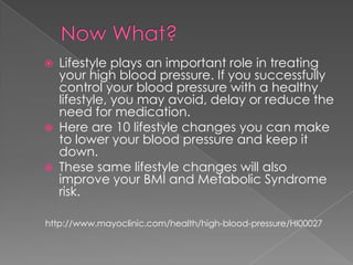 





Lifestyle plays an important role in treating
your high blood pressure. If you successfully
control your blood pressure with a healthy
lifestyle, you may avoid, delay or reduce the
need for medication.
Here are 10 lifestyle changes you can make
to lower your blood pressure and keep it
down.
These same lifestyle changes will also
improve your BMI and Metabolic Syndrome
risk.

http://www.mayoclinic.com/health/high-blood-pressure/HI00027

 