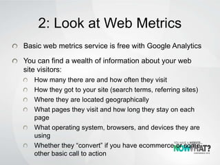 2: Look at Web Metrics
Basic web metrics service is free with Google Analytics
You can find a wealth of information about your web
site visitors:
How many there are and how often they visit
How they got to your site (search terms, referring sites)
Where they are located geographically
What pages they visit and how long they stay on each
page
What operating system, browsers, and devices they are
using
Whether they “convert” if you have ecommerce or some
other basic call to action
 