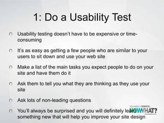 1: Do a Usability Test
Usability testing doesn’t have to be expensive or time-
consuming
It’s as easy as getting a few people who are similar to your
users to sit down and use your web site
Make a list of the main tasks you expect people to do on your
site and have them do it
Ask them to tell you what they are thinking as they use your
site
Ask lots of non-leading questions
You’ll always be surprised and you will definitely learn
something new that will help you improve your site design
 