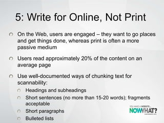 5: Write for Online, Not Print
On the Web, users are engaged – they want to go places
and get things done, whereas print is often a more
passive medium
Users read approximately 20% of the content on an
average page
Use well-documented ways of chunking text for
scannability:
Headings and subheadings
Short sentences (no more than 15-20 words); fragments
acceptable
Short paragraphs
Bulleted lists
 