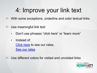 4: Improve your link text
With some exceptions, underline and color textual links
Use meaningful link text
• Don’t use phrases “click here” or “learn more”
• Instead of:
Click here to see our rates.
See our rates.
Use different colors for visited and unvisited links
 