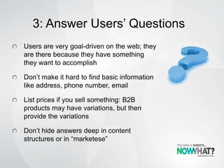 3: Answer Users’ Questions
Users are very goal-driven on the web; they
are there because they have something
they want to accomplish
Don’t make it hard to find basic information
like address, phone number, email
List prices if you sell something: B2B
products may have variations, but then
provide the variations
Don’t hide answers deep in content
structures or in “marketese”
 