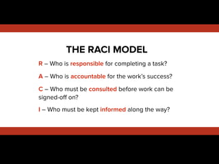 !
R – Who is responsible for completing a task?
A – Who is accountable for the work’s success?
C – Who must be consulted before work can be
signed-oﬀ on?
I – Who must be kept informed along the way?
!
!
THE RACI MODEL
 