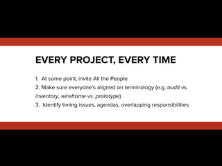 !
1. At some point, invite All the People
2. Make sure everyone’s aligned on terminology (e.g. audit vs.
inventory, wireframe vs. prototype)
3. Identify timing issues, agendas, overlapping responsibilities
EVERY PROJECT, EVERY TIME
 