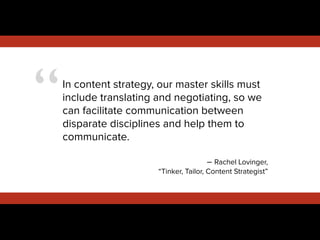 “In content strategy, our master skills must
include translating and negotiating, so we
can facilitate communication between
disparate disciplines and help them to
communicate.
!
– Rachel Lovinger,
“Tinker, Tailor, Content Strategist”
 