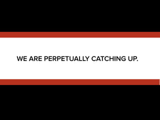WE ARE PERPETUALLY CATCHING UP.
 