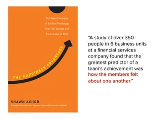 “A study of over 350
people in 6 business units
at a ﬁnancial services
company found that the
greatest predictor of a
team’s achievement was
how the members felt
about one another.”
!
 