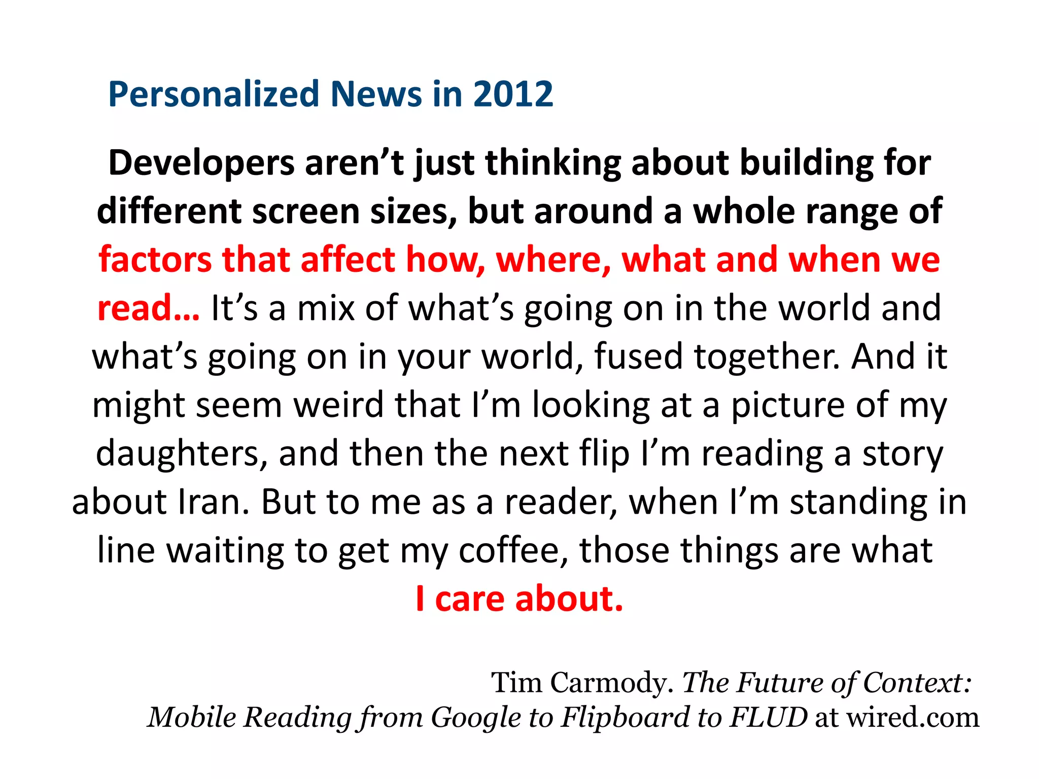 Personalized News in 2012
  Developers aren’t just thinking about building for
 different screen sizes, but around a whole range of
 factors that affect how, where, what and when we
 read… It’s a mix of what’s going on in the world and
 what’s going on in your world, fused together. And it
 might seem weird that I’m looking at a picture of my
 daughters, and then the next flip I’m reading a story
about Iran. But to me as a reader, when I’m standing in
 line waiting to get my coffee, those things are what
                     I care about.

                            Tim Carmody. The Future of Context:
    Mobile Reading from Google to Flipboard to FLUD at wired.com
 