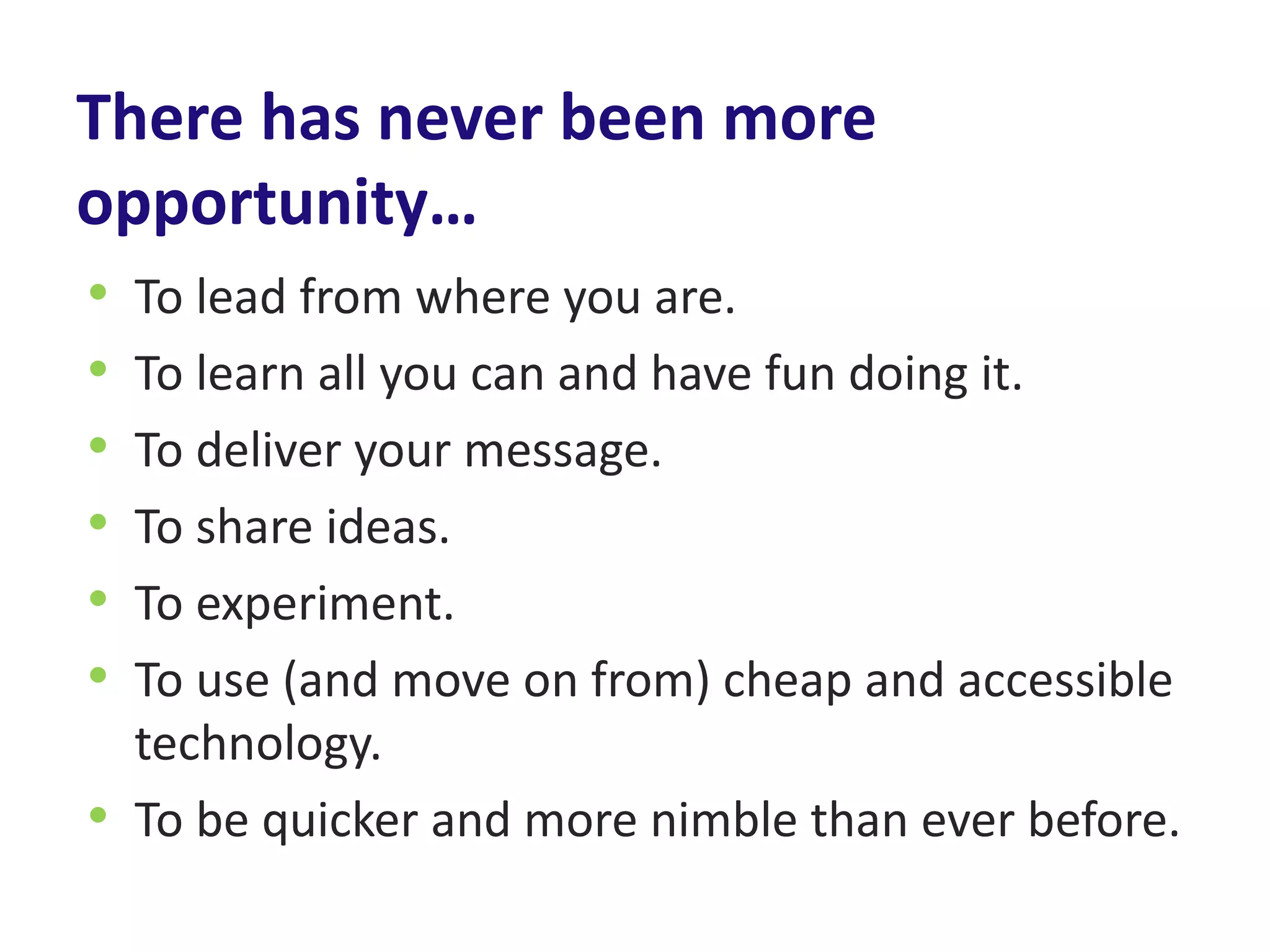 There has never been more
opportunity…
• To lead from where you are.
• To learn all you can and have fun doing it.
• To deliver your message.
• To share ideas.
• To experiment.
• To use (and move on from) cheap and accessible
  technology.
• To be quicker and more nimble than ever before.
 
