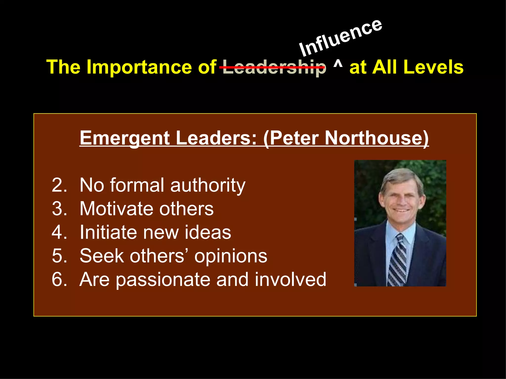 lue nce
                         Inf
The Importance of Leadership ^ at All Levels


     Emergent Leaders: (Peter Northouse)

2.   No formal authority
3.   Motivate others
4.   Initiate new ideas
5.   Seek others’ opinions
6.   Are passionate and involved
 