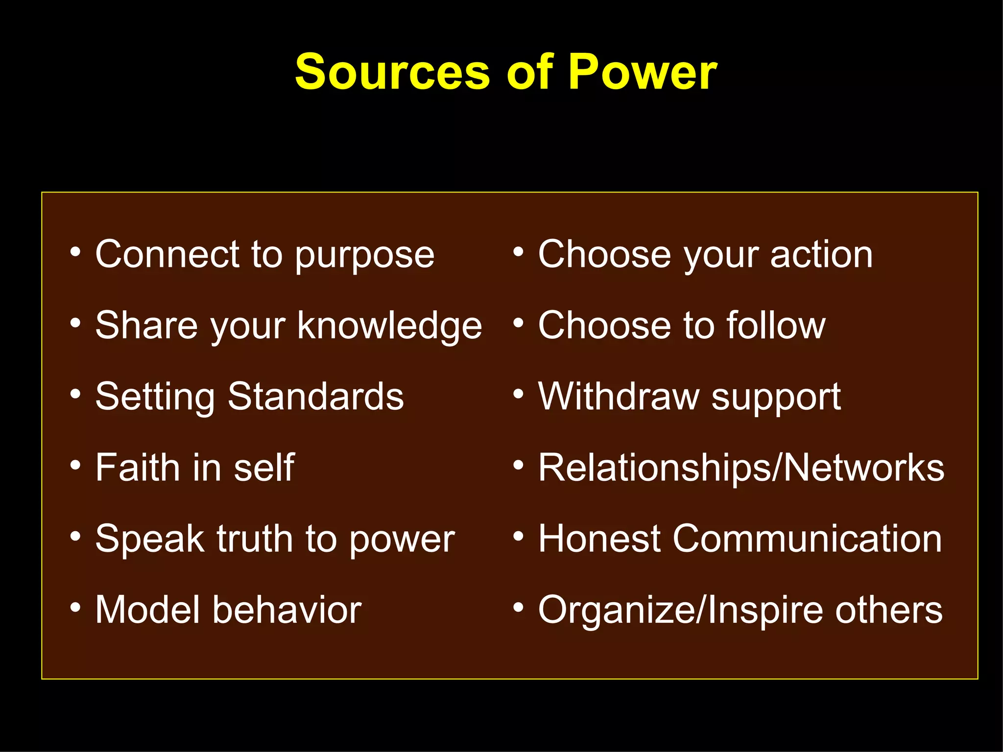 Sources of Power
         Adapted from: The Courageous Follower, Ira Challeff




• Connect to purpose             • Choose your action
• Share your knowledge • Choose to follow
• Setting Standards              • Withdraw support
• Faith in self                  • Relationships/Networks
• Speak truth to power           • Honest Communication
• Model behavior                 • Organize/Inspire others
 