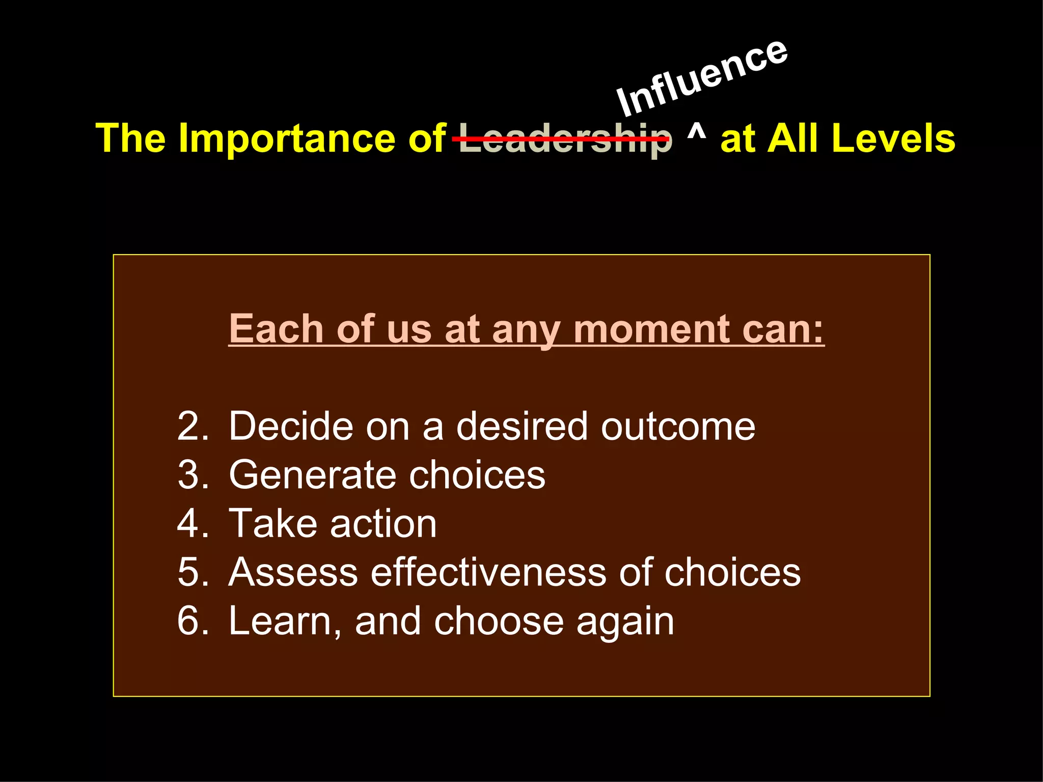 lue nce
                         Inf
The Importance of Leadership ^ at All Levels



         Each of us at any moment can:

    2.   Decide on a desired outcome
    3.   Generate choices
    4.   Take action
    5.   Assess effectiveness of choices
    6.   Learn, and choose again
 