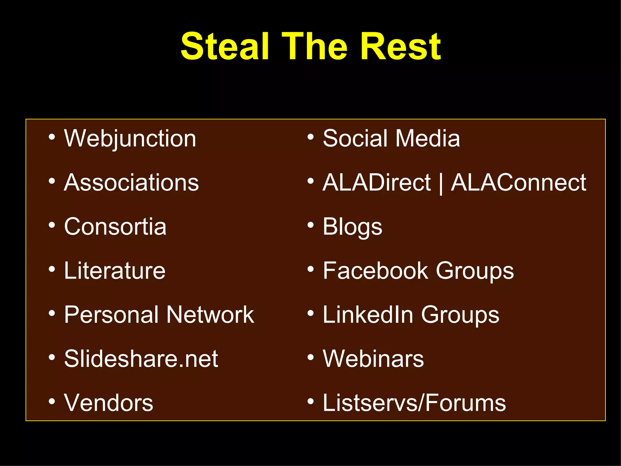 Steal The Rest

• Webjunction        • Social Media
• Associations       • ALADirect | ALAConnect
• Consortia          • Blogs
• Literature         • Facebook Groups
• Personal Network   • LinkedIn Groups
• Slideshare.net     • Webinars
• Vendors            • Listservs/Forums
 