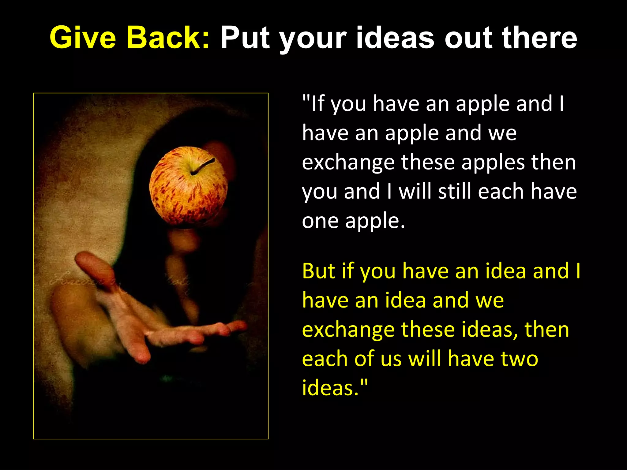 Give Back: Put your ideas out there

                                                    "If you have an apple and I
                                                    have an apple and we
                                                    exchange these apples then
                                                    you and I will still each have
                                                    one apple.

                                                    But if you have an idea and I
                                                    have an idea and we
                                                    exchange these ideas, then
                                                    each of us will have two
                                                    ideas."
http://www.flickr.com/photos/candicew/2584669968/
                                                    -George Bernard Shaw
 