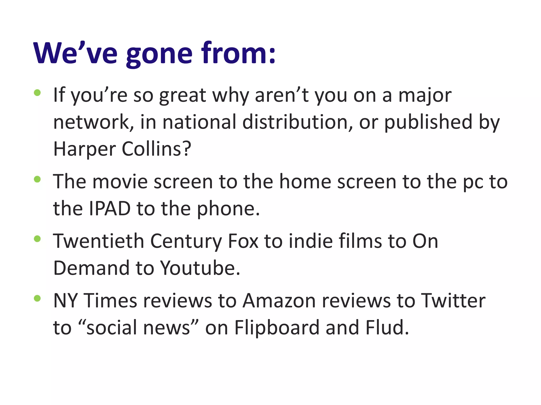 We’ve gone from:
• If you’re so great why aren’t you on a major
  network, in national distribution, or published by
  Harper Collins?
• The movie screen to the home screen to the pc to
  the IPAD to the phone.
• Twentieth Century Fox to indie films to On
  Demand to Youtube.
• NY Times reviews to Amazon reviews to Twitter
  to “social news” on Flipboard and Flud.
 