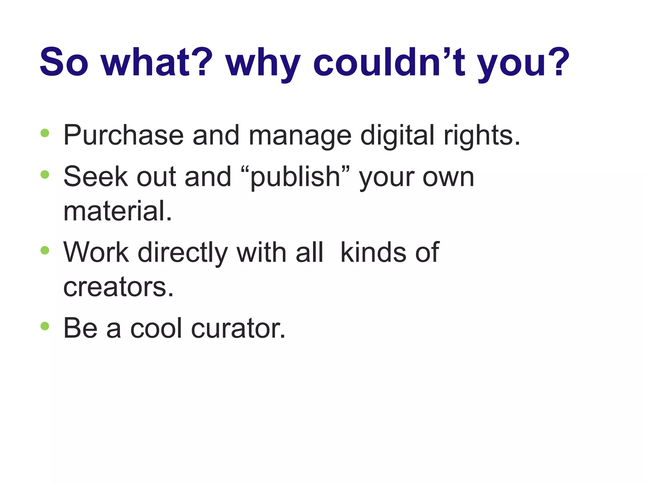 So what? why couldn’t you?
• Purchase and manage digital rights.
• Seek out and “publish” your own
  material.
• Work directly with all kinds of
  creators.
• Be a cool curator.
 