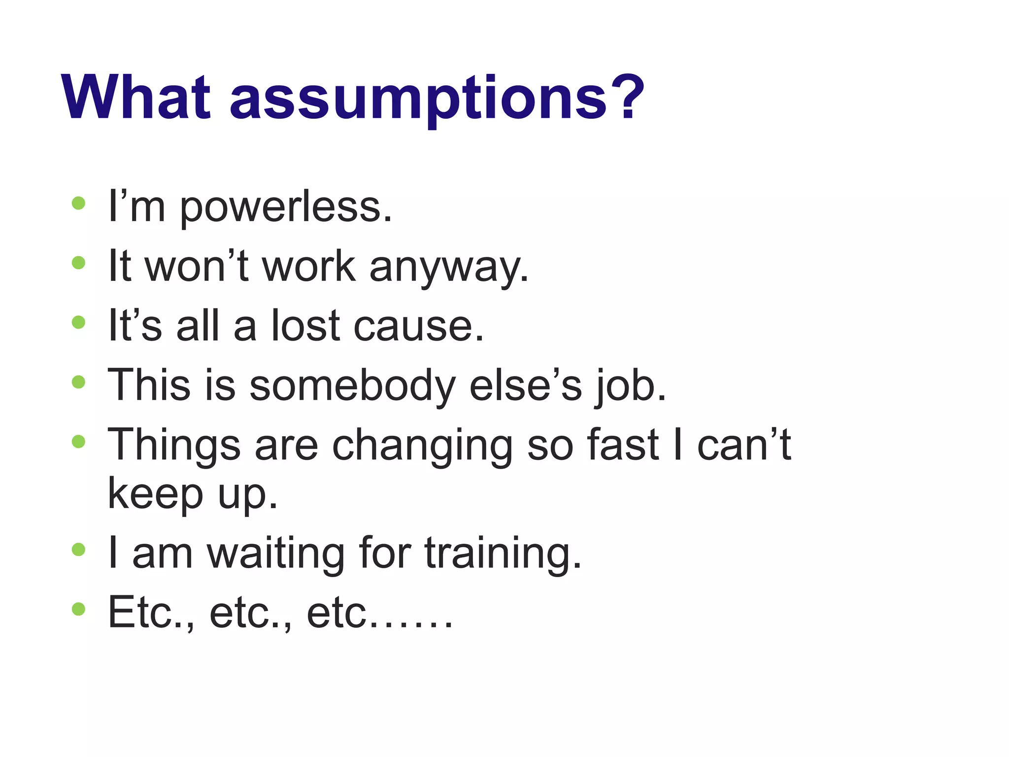 What assumptions?
• I’m powerless.
• It won’t work anyway.
• It’s all a lost cause.
• This is somebody else’s job.
• Things are changing so fast I can’t
  keep up.
• I am waiting for training.
• Etc., etc., etc……
 
