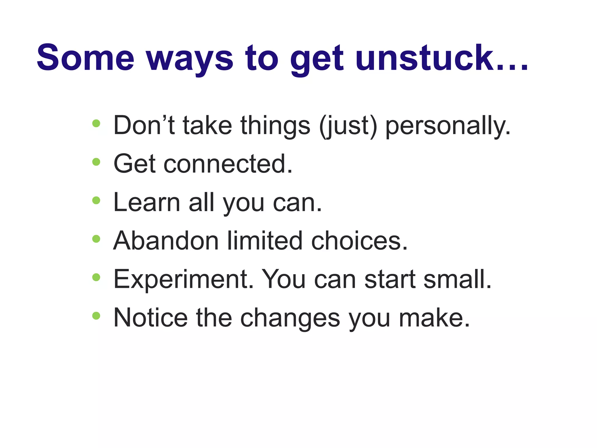Some ways to get unstuck…
  •   Don’t take things (just) personally.
  •   Get connected.
  •   Learn all you can.
  •   Abandon limited choices.
  •   Experiment. You can start small.
  •   Notice the changes you make.
 