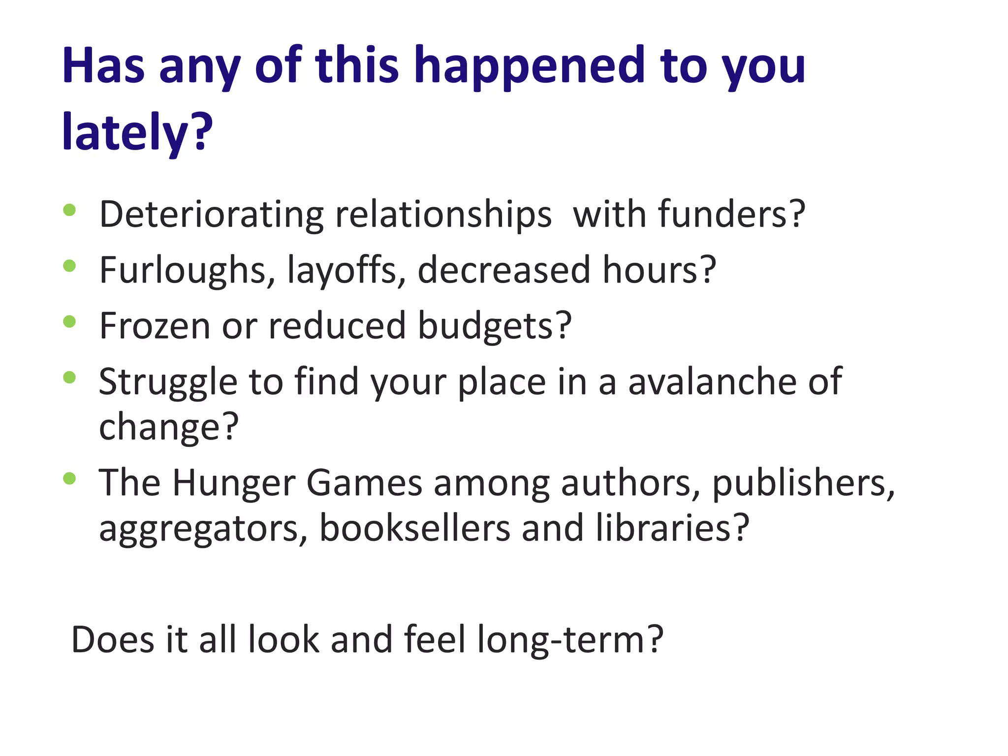 Has any of this happened to you
lately?
• Deteriorating relationships with funders?
• Furloughs, layoffs, decreased hours?
• Frozen or reduced budgets?
• Struggle to find your place in a avalanche of
  change?
• The Hunger Games among authors, publishers,
  aggregators, booksellers and libraries?

Does it all look and feel long-term?
 
