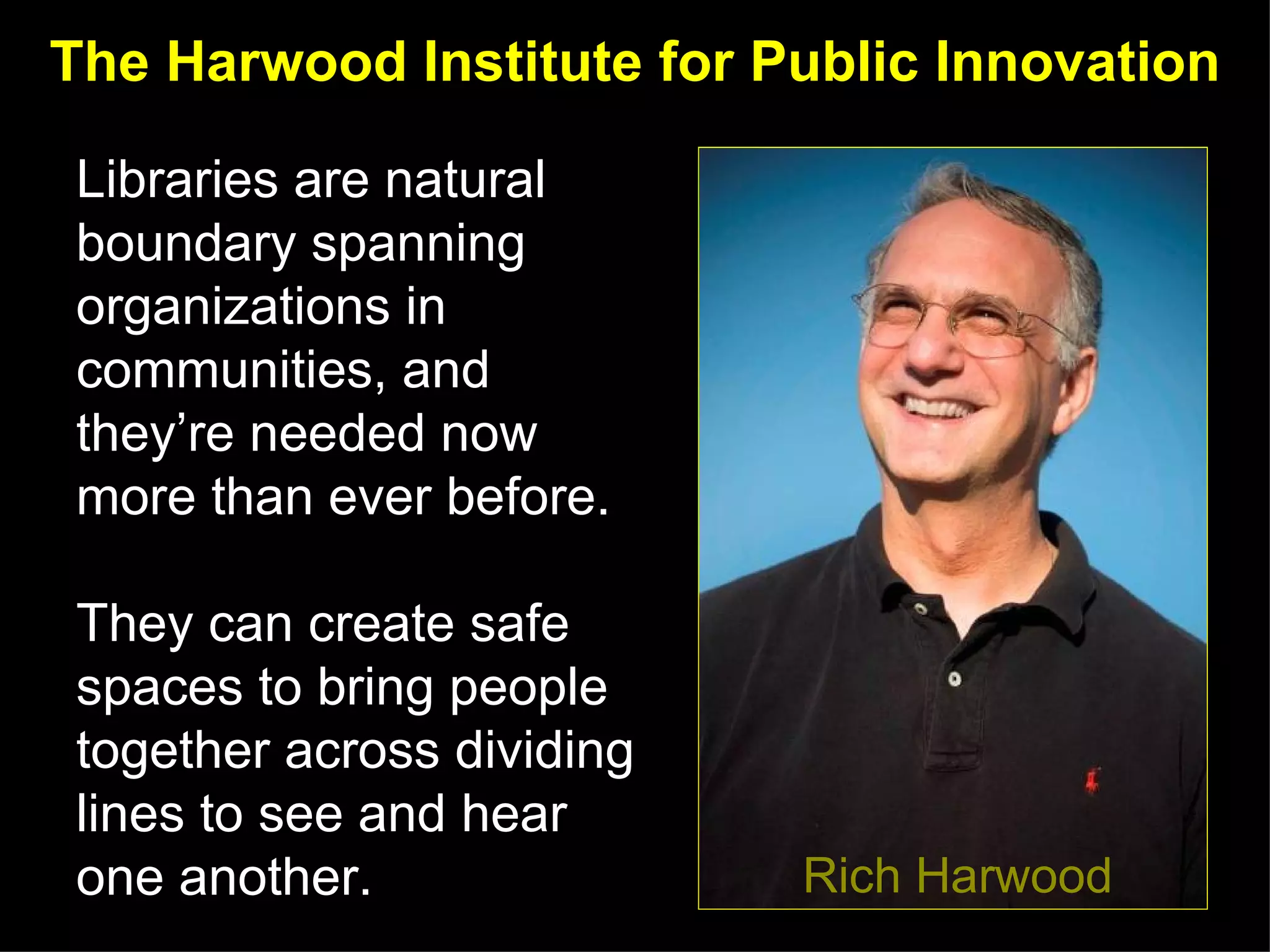 The Harwood Institute for Public Innovation

Libraries are natural
boundary spanning
organizations in
communities, and
they’re needed now
more than ever before.

They can create safe
spaces to bring people
together across dividing
lines to see and hear
one another.                         Rich Harwood
                           http://www.alamidwinter.org/whats-happening-midwinter
 
